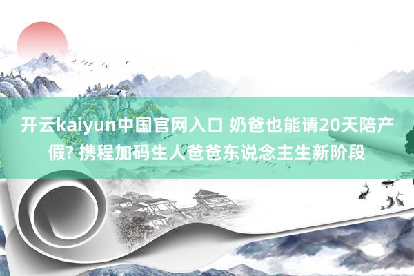 开云kaiyun中国官网入口 奶爸也能请20天陪产假? 携程加码生人爸爸东说念主生新阶段