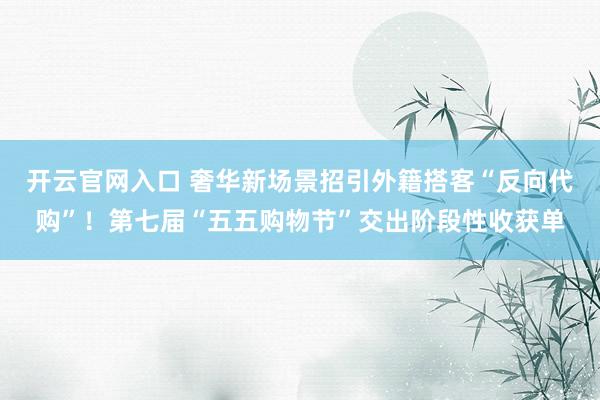 开云官网入口 奢华新场景招引外籍搭客“反向代购”！第七届“五五购物节”交出阶段性收获单