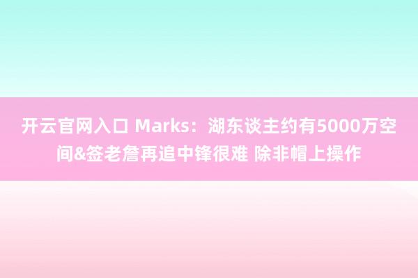 开云官网入口 Marks:湖东谈主约有5000万空间&签老詹再追中锋很难 除非帽上操作