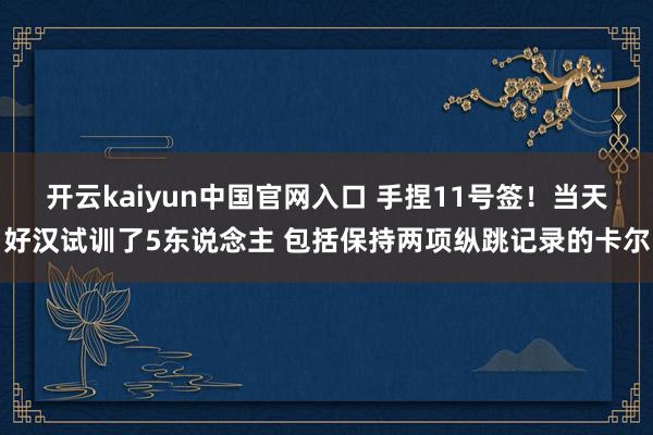 开云kaiyun中国官网入口 手捏11号签！当天好汉试训了5东说念主 包括保持两项纵跳记录的卡尔