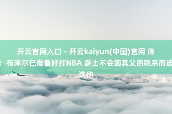 开云官网入口 - 开云kaiyun(中国)官网 德隆：布泽尔已准备好打NBA 爵士不会因其父的联系而选他